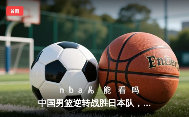 中国男篮逆转战胜日本队，周琦24+12统治内线锁定奥运资格赛席位