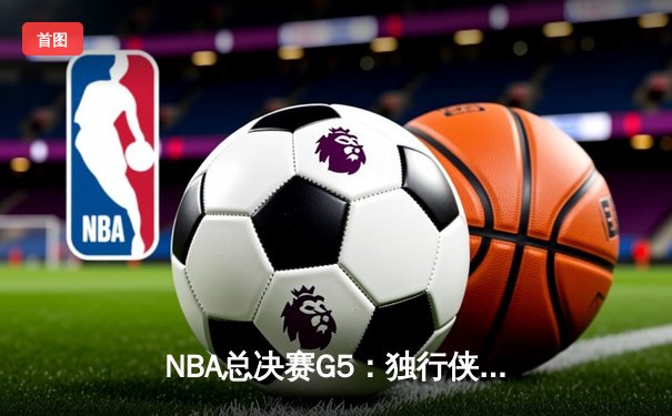 NBA总决赛G5：独行侠绝境逆转凯尔特人，东契奇三双捍卫主场